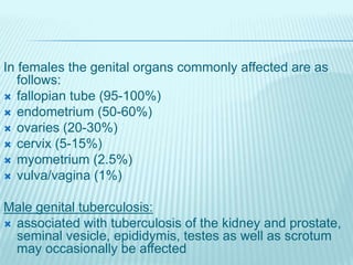 In females the genital organs commonly affected are as
follows:
 fallopian tube (95-100%)
 endometrium (50-60%)
 ovaries (20-30%)
 cervix (5-15%)
 myometrium (2.5%)
 vulva/vagina (1%)
Male genital tuberculosis:
 associated with tuberculosis of the kidney and prostate,
seminal vesicle, epididymis, testes as well as scrotum
may occasionally be affected
 
