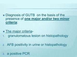  Diagnosis of GUTB on the basis of the
presence of one major and/or two minor
criteria:
 The major criteria-
1. granulomatous lesion on histopathology
2. AFB positivity in urine or histopathology
3. a positive PCR
 