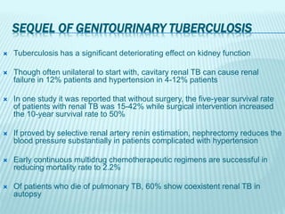 SEQUEL OF GENITOURINARY TUBERCULOSIS
 Tuberculosis has a significant deteriorating effect on kidney function
 Though often unilateral to start with, cavitary renal TB can cause renal
failure in 12% patients and hypertension in 4-12% patients
 In one study it was reported that without surgery, the five-year survival rate
of patients with renal TB was 15-42% while surgical intervention increased
the 10-year survival rate to 50%
 If proved by selective renal artery renin estimation, nephrectomy reduces the
blood pressure substantially in patients complicated with hypertension
 Early continuous multidrug chemotherapeutic regimens are successful in
reducing mortality rate to 2.2%
 Of patients who die of pulmonary TB, 60% show coexistent renal TB in
autopsy
 