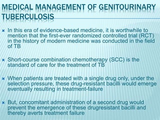 MEDICAL MANAGEMENT OF GENITOURINARY
TUBERCULOSIS
 In this era of evidence-based medicine, it is worthwhile to
mention that the first-ever randomized controlled trial (RCT)
in the history of modern medicine was conducted in the field
of TB
 Short-course combination chemotherapy (SCC) is the
standard of care for the treatment of TB
 When patients are treated with a single drug only, under the
selection pressure, these drug-resistant bacilli would emerge
eventually resulting in treatment-failure
 But, concomitant administration of a second drug would
prevent the emergence of these drugresistant bacilli and
thereby averts treatment failure
 