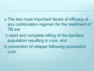 The two most important facets of efficacy of
any combination regimen for the treatment of
TB are
i) rapid and complete killing of the bacillary
population resulting in cure, and
ii) prevention of relapse following successful
cure
 