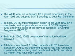  The WHO went on to declare TB a global emergency in the
year 1993 and adopted DOTS strategy to deal with the same
 In India, DOTS implementation began in the year 1993 on a
pilot basis, and large-scale expansion of DOTS began in
1997 under the aegis of the Revised National TB Control
Programm (RNTCP)
 By March 2006, 100% coverage of the nation had been
achieved
 Till date, more than 6.7 million patients with TB have been
started on DOTS, the treatment success rate has remained
consistently above the global benchmark of 85%, and about
1.2 million lives have been saved
 