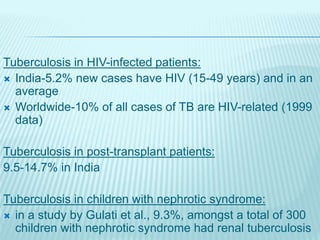 Tuberculosis in HIV-infected patients:
 India-5.2% new cases have HIV (15-49 years) and in an
average
 Worldwide-10% of all cases of TB are HIV-related (1999
data)
Tuberculosis in post-transplant patients:
9.5-14.7% in India
Tuberculosis in children with nephrotic syndrome:
 in a study by Gulati et al., 9.3%, amongst a total of 300
children with nephrotic syndrome had renal tuberculosis
 
