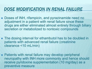 DOSE MODIFICATION IN RENAL FAILURE
 Doses of INH, rifampicin, and pyrazinamide need no
adjustment in a patient with renal failure since these
drugs are either eliminated almost entirely through biliary
secretion or metabolized to nontoxic compounds
 The dosing interval for ethambutol has to be doubled in
patients with advanced renal failure (creatinine
clearance <10 mL/min)
 Patients with renal failure may develop peripheral
neuropathy with INH more commonly and hence should
receive pyridoxine supplementation (10 mg/day) as a
preventive measure
 
