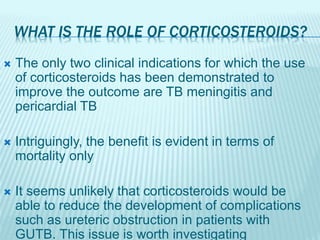 WHAT IS THE ROLE OF CORTICOSTEROIDS?
 The only two clinical indications for which the use
of corticosteroids has been demonstrated to
improve the outcome are TB meningitis and
pericardial TB
 Intriguingly, the benefit is evident in terms of
mortality only
 It seems unlikely that corticosteroids would be
able to reduce the development of complications
such as ureteric obstruction in patients with
GUTB. This issue is worth investigating
 