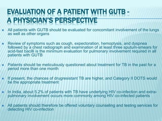 EVALUATION OF A PATIENT WITH GUTB -
A PHYSICIAN’S PERSPECTIVE
 All patients with GUTB should be evaluated for concomitant involvement of the lungs
as well as other organs
 Review of symptoms such as cough, expectoration, hemoptysis, and dyspnea
followed by a chest radiograph and examination of at least three sputum-smears for
acid-fast bacilli is the minimum evaluation for pulmonary involvement required in all
patients with GUTB
 Patients should be meticulously questioned about treatment for TB in the past for a
period more than one month
 If present, the chances of drugresistant TB are higher, and Category II DOTS would
be the appropriate treatment
 In India, about 5.2% of patients with TB have underlying HIV co-infection and extra-
pulmonary involvement occurs more commonly among HIV co-infected patients
 All patients should therefore be offered voluntary counseling and testing services for
detecting HIV co-infection
 