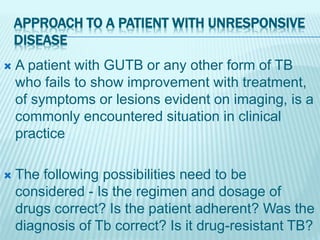APPROACH TO A PATIENT WITH UNRESPONSIVE
DISEASE
 A patient with GUTB or any other form of TB
who fails to show improvement with treatment,
of symptoms or lesions evident on imaging, is a
commonly encountered situation in clinical
practice
 The following possibilities need to be
considered - Is the regimen and dosage of
drugs correct? Is the patient adherent? Was the
diagnosis of Tb correct? Is it drug-resistant TB?
 