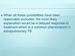  When all these possibilities have been
reasonably excluded, the most likely
explanation would be a delayed response to
treatment which is a common phenomenon in
extrapulmonary TB
 