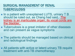 SURGICAL MANAGEMENT OF RENAL
TUBERCULOSIS
 In a patient with unexplained LUTS, urinary T B
should be ruled out, as Chang had said, .The
kidney is an inarticulate organ; its vocal cords are
the bladder..
 Tuberculosis is a great imitator of other diseases
and can present as vague symptoms
 The patients should be managed based on clinical
and radiological findings
 All patients with active or latent urinary TB require
treatment with anti-TB chemotherapy
 