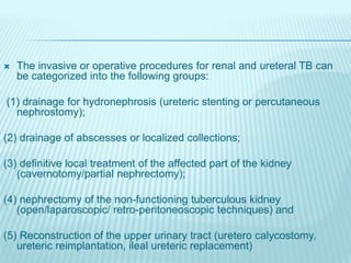  The invasive or operative procedures for renal and ureteral TB can
be categorized into the following groups:
(1) drainage for hydronephrosis (ureteric stenting or percutaneous
nephrostomy);
(2) drainage of abscesses or localized collections;
(3) definitive local treatment of the affected part of the kidney
(cavernotomy/partial nephrectomy);
(4) nephrectomy of the non-functioning tuberculous kidney
(open/laparoscopic/ retro-peritoneoscopic techniques) and
(5) Reconstruction of the upper urinary tract (uretero calycostomy,
ureteric reimplantation, ileal ureteric replacement)
 