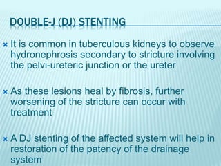 DOUBLE-J (DJ) STENTING
 It is common in tuberculous kidneys to observe
hydronephrosis secondary to stricture involving
the pelvi-ureteric junction or the ureter
 As these lesions heal by fibrosis, further
worsening of the stricture can occur with
treatment
 A DJ stenting of the affected system will help in
restoration of the patency of the drainage
system
 