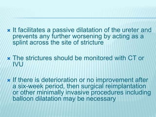  It facilitates a passive dilatation of the ureter and
prevents any further worsening by acting as a
splint across the site of stricture
 The strictures should be monitored with CT or
IVU
 If there is deterioration or no improvement after
a six-week period, then surgical reimplantation
or other minimally invasive procedures including
balloon dilatation may be necessary
 
