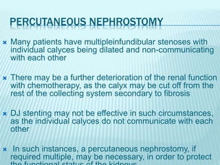 PERCUTANEOUS NEPHROSTOMY
 Many patients have multipleinfundibular stenoses with
individual calyces being dilated and non-communicating
with each other
 There may be a further deterioration of the renal function
with chemotherapy, as the calyx may be cut off from the
rest of the collecting system secondary to fibrosis
 DJ stenting may not be effective in such circumstances,
as the individual calyces do not communicate with each
other
 In such instances, a percutaneous nephrostomy, if
required multiple, may be necessary, in order to protect
 