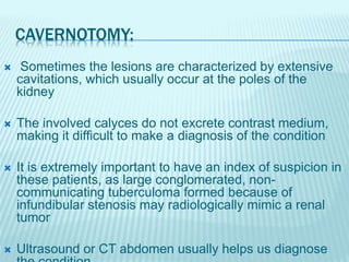 CAVERNOTOMY:
 Sometimes the lesions are characterized by extensive
cavitations, which usually occur at the poles of the
kidney
 The involved calyces do not excrete contrast medium,
making it difficult to make a diagnosis of the condition
 It is extremely important to have an index of suspicion in
these patients, as large conglomerated, non-
communicating tuberculoma formed because of
infundibular stenosis may radiologically mimic a renal
tumor
 Ultrasound or CT abdomen usually helps us diagnose
 