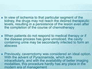  In view of ischemia to that particular segment of the
kidney, the drugs may not reach the desired therapeutic
levels, resulting in a persistence of the lesion even after
the completion of the course of chemotherapy
 When patients do not respond to medical therapy or if
the disease process has gone unnoticed, the cavity
containing urine may be secondarily infected to form an
abscess
 Previously, cavernotomy was considered an ideal option.
With the advent of Pyrazinamide, which acts
intracellularly, and with the availability of better imaging
modalities, this procedure hardly has any place in the
modern era of management
 