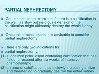 PARTIAL NEPHRECTOMY
 Caution should be exercised if there is a calcification in
the wall, as slow but insidious extension of the
calcification might ultimately destroy the whole kidney
 Once this process starts, it is advisable to consider
partial nephrectomy
 There are only two indications for
 partial nephrectomy:
(1) a localized polar lesion containing calcification that has
failed to respond after six weeks of intensive
chemotherapy;
(2) an area of calcification that is slowly increasing in size
and threatening to gradually destroy the entire kidney
 