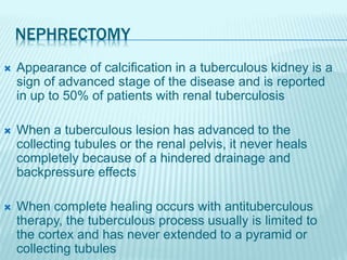 NEPHRECTOMY
 Appearance of calcification in a tuberculous kidney is a
sign of advanced stage of the disease and is reported
in up to 50% of patients with renal tuberculosis
 When a tuberculous lesion has advanced to the
collecting tubules or the renal pelvis, it never heals
completely because of a hindered drainage and
backpressure effects
 When complete healing occurs with antituberculous
therapy, the tuberculous process usually is limited to
the cortex and has never extended to a pyramid or
collecting tubules
 