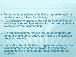  Fundamental principles while doing nephrectomy for a
non-functioning tuberculous kidney:
 It is preferable to approach the kidney from behind, as
the kidney is more often adherent to the colon anteriorly
in view of severe inflammation
 It is not necessary to remove the ureter completely as
the goal should be to remove as much of the diseased
ureter as possible
 Every effort should be taken to ligate the artery and the
vein separately, in order to prevent the possibility of
development of arterio-venous fistula if both are tied
together
 