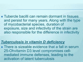  Tubercle bacilli can remain dormant in tissues
and persist for many years. Along with the type
of mycobacterial species, duration of
exposure, size and infectivity of the strain are
also responsible for the difference in infectivity
Tuberculosis in vitamin D deficiency
 There is sizeable evidence that a fall in serum
25-Ohvitamin D3 level compromises cell-
mediated immune defenses, leading to the
activation of latent tuberculosis
 