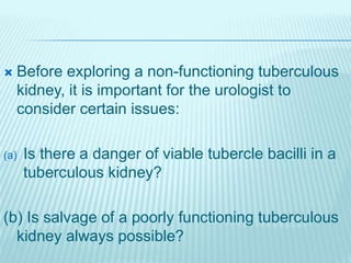  Before exploring a non-functioning tuberculous
kidney, it is important for the urologist to
consider certain issues:
(a) Is there a danger of viable tubercle bacilli in a
tuberculous kidney?
(b) Is salvage of a poorly functioning tuberculous
kidney always possible?
 