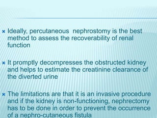  Ideally, percutaneous nephrostomy is the best
method to assess the recoverability of renal
function
 It promptly decompresses the obstructed kidney
and helps to estimate the creatinine clearance of
the diverted urine
 The limitations are that it is an invasive procedure
and if the kidney is non-functioning, nephrectomy
has to be done in order to prevent the occurrence
of a nephro-cutaneous fistula
 