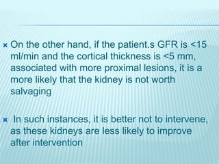  On the other hand, if the patient.s GFR is <15
ml/min and the cortical thickness is <5 mm,
associated with more proximal lesions, it is a
more likely that the kidney is not worth
salvaging
 In such instances, it is better not to intervene,
as these kidneys are less likely to improve
after intervention
 
