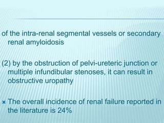 of the intra-renal segmental vessels or secondary
renal amyloidosis
(2) by the obstruction of pelvi-ureteric junction or
multiple infundibular stenoses, it can result in
obstructive uropathy
 The overall incidence of renal failure reported in
the literature is 24%
 