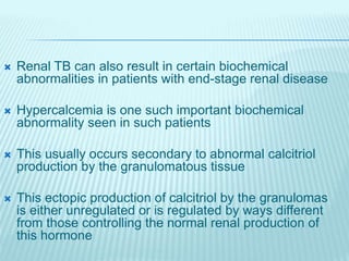  Renal TB can also result in certain biochemical
abnormalities in patients with end-stage renal disease
 Hypercalcemia is one such important biochemical
abnormality seen in such patients
 This usually occurs secondary to abnormal calcitriol
production by the granulomatous tissue
 This ectopic production of calcitriol by the granulomas
is either unregulated or is regulated by ways different
from those controlling the normal renal production of
this hormone
 