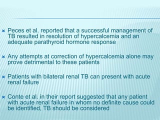  Peces et al. reported that a successful management of
TB resulted in resolution of hypercalcemia and an
adequate parathyroid hormone response
 Any attempts at correction of hypercalcemia alone may
prove detrimental to these patients
 Patients with bilateral renal TB can present with acute
renal failure
 Conte et al. in their report suggested that any patient
with acute renal failure in whom no definite cause could
be identified, TB should be considered
 