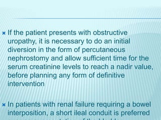  If the patient presents with obstructive
uropathy, it is necessary to do an initial
diversion in the form of percutaneous
nephrostomy and allow sufficient time for the
serum creatinine levels to reach a nadir value,
before planning any form of definitive
intervention
 In patients with renal failure requiring a bowel
interposition, a short ileal conduit is preferred
 