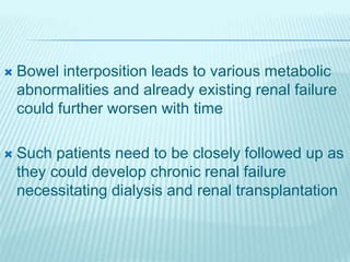  Bowel interposition leads to various metabolic
abnormalities and already existing renal failure
could further worsen with time
 Such patients need to be closely followed up as
they could develop chronic renal failure
necessitating dialysis and renal transplantation
 