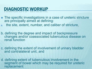 DIAGNOSTIC WORKUP
 The specific investigations in a case of ureteric stricture
are principally aimed at defining:
a. the site, extent, number, and caliber of stricture,
b. defining the degree and impact of backpressure
changes and/or coassociated tuberculous disease on
renal function
c. defining the extent of involvement of urinary bladder
and contralateral unit, and
d. defining extent of tuberculous involvement in the
segment of bowel which may be required for ureteric
replacement
 