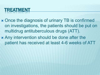 TREATMENT
 Once the diagnosis of urinary TB is confirmed
on investigations, the patients should be put on
multidrug antituberculous drugs (ATT).
 Any intervention should be done after the
patient has received at least 4-6 weeks of ATT
 