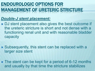 ENDOUROLOGIC OPTIONS FOR
MANAGEMENT OF URETERIC STRICTURE
Double-J stent placement:
 DJ stent placement also gives the best outcome if
the ureteric stricture is short and not dense with a
functioning renal unit and with reasonable bladder
capacity
 Subsequently, this stent can be replaced with a
larger size stent
 The stent can be kept for a period of 6-12 months
and usually by that time the stricture stabilizes
 