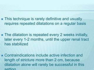  This technique is rarely definitive and usually
requires repeated dilatations on a regular basis
 The dilatation is repeated every 2 weeks initially,
later every 1-2 months, until the upper renal tract
has stabilized
 Contraindications include active infection and
length of stricture more than 2 cm, because
dilatation alone will rarely be successful in this
 