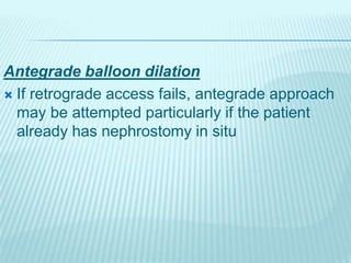 Antegrade balloon dilation
 If retrograde access fails, antegrade approach
may be attempted particularly if the patient
already has nephrostomy in situ
 