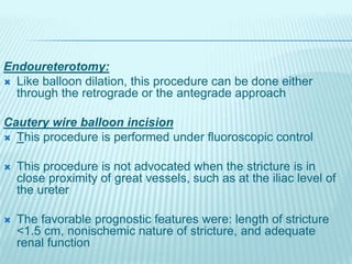 Endoureterotomy:
 Like balloon dilation, this procedure can be done either
through the retrograde or the antegrade approach
Cautery wire balloon incision
 This procedure is performed under fluoroscopic control
 This procedure is not advocated when the stricture is in
close proximity of great vessels, such as at the iliac level of
the ureter
 The favorable prognostic features were: length of stricture
<1.5 cm, nonischemic nature of stricture, and adequate
renal function
 