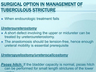 SURGICAL OPTION IN MANAGEMENT OF
TUBERCULOUS STRICTURE
 When endourologic treatment fails
Ureteroureterostomy
 A short defect involving the upper or midureter can be
treated by ureteroureterostomy.
 The anastomosis should be tension-free, hence enough
ureteral mobility is essential prerequisite
Ureteropyelostomy/ureterocalicostomy
Psoas hitch: If the bladder capacity is normal, psoas hitch
can be performed for small length strictures of the lower
 