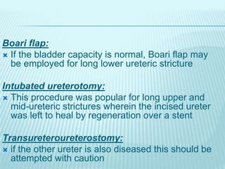 Boari flap:
 If the bladder capacity is normal, Boari flap may
be employed for long lower ureteric stricture
Intubated ureterotomy:
 This procedure was popular for long upper and
mid-ureteric strictures wherein the incised ureter
was left to heal by regeneration over a stent
Transureteroureterostomy:
 if the other ureter is also diseased this should be
attempted with caution
 