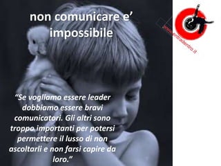 non comunicare e’
impossibile
“Se vogliamo essere leader
dobbiamo essere bravi
comunicatori. Gli altri sono
troppo importanti per potersi
permettere il lusso di non
ascoltarli e non farsi capire da
loro.”
 