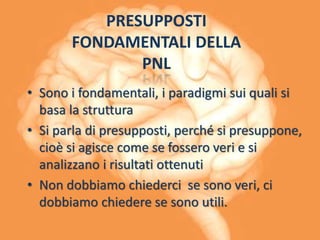 PRESUPPOSTI
FONDAMENTALI DELLA
PNL
• Sono i fondamentali, i paradigmi sui quali si
basa la struttura
• Si parla di presupposti, perché si presuppone,
cioè si agisce come se fossero veri e si
analizzano i risultati ottenuti
• Non dobbiamo chiederci se sono veri, ci
dobbiamo chiedere se sono utili.
 