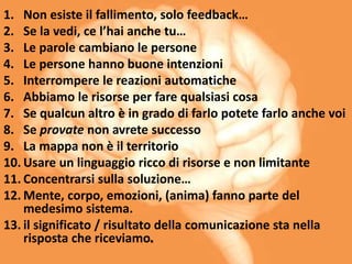 1. Non esiste il fallimento, solo feedback…
2. Se la vedi, ce l’hai anche tu…
3. Le parole cambiano le persone
4. Le persone hanno buone intenzioni
5. Interrompere le reazioni automatiche
6. Abbiamo le risorse per fare qualsiasi cosa
7. Se qualcun altro è in grado di farlo potete farlo anche voi
8. Se provate non avrete successo
9. La mappa non è il territorio
10. Usare un linguaggio ricco di risorse e non limitante
11. Concentrarsi sulla soluzione…
12. Mente, corpo, emozioni, (anima) fanno parte del
medesimo sistema.
13. il significato / risultato della comunicazione sta nella
risposta che riceviamo.
 
