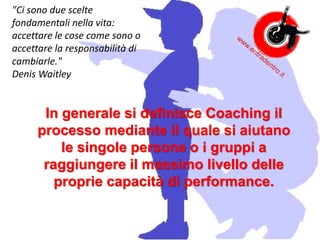 In generale si definisce Coaching il
processo mediante il quale si aiutano
le singole persone o i gruppi a
raggiungere il massimo livello delle
proprie capacità di performance.
"Ci sono due scelte
fondamentali nella vita:
accettare le cose come sono o
accettare la responsabilità di
cambiarle."
Denis Waitley
 