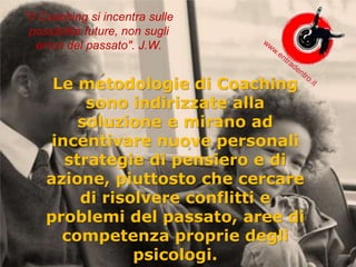 Le metodologie di Coaching
sono indirizzate alla
soluzione e mirano ad
incentivare nuove personali
strategie di pensiero e di
azione, piuttosto che cercare
di risolvere conflitti e
problemi del passato, aree di
competenza proprie degli
psicologi.
"Il Coaching si incentra sulle
possibilità future, non sugli
errori del passato". J.W.
 