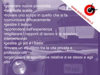 •generare nuove possibilità
•fare delle scelte
•trovare uno scopo in quello che si fa
•comunicare efficacemente
•gestire il tempo
•apprendere dall'esperienza
•migliorare i rapporti di lavoro e le relazioni
interpersonali
•gestire gli alti e i bassi
•trovare un equilibrio tra la vita privata e
professionale
•organizzare le aspettative relative a se stessi e agli
altri
 