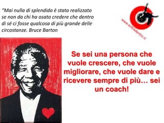 Se sei una persona che
vuole crescere, che vuole
migliorare, che vuole dare e
ricevere sempre di più… sei
un coach!
“Mai nulla di splendido è stato realizzato
se non da chi ha osato credere che dentro
di sé ci fosse qualcosa di più grande delle
circostanze. Bruce Barton
 