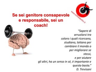 Se sei genitore consapevole
e responsabile, sei un
coach!
“Sapere di
arruolarsi tra
coloro i quali ricercano,
studiano, lottano per
cambiare il mondo o
per migliorare se
stessi,
e per aiutare
gli altri, ha un senso in sé, è importante e
questo basta.”
D. Trevisani
 