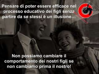 Pensare di poter essere efficace nel
processo educativo dei figli senza
partire da se stessi è un illusione…
Non possiamo cambiare il
comportamento dei nostri figli se
non cambiamo prima il nostro!
 