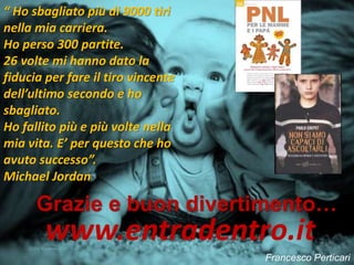Francesco Perticari
Grazie e buon divertimento…
www.entradentro.it
“ Ho sbagliato più di 9000 tiri
nella mia carriera.
Ho perso 300 partite.
26 volte mi hanno dato la
fiducia per fare il tiro vincente
dell’ultimo secondo e ho
sbagliato.
Ho fallito più e più volte nella
mia vita. E’ per questo che ho
avuto successo”.
Michael Jordan
 