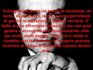 “è importante avere un senso di sicurezza, un
senso di prontezza, la piena consapevolezza
di gestire la situazione e godere nel farlo. E’
bello anche affrontare situazioni che non puoi
gestire e accorgerti dell’insegnamento utile
per molti, molti aspetti. Tutto ciò ti mette in
contatto con la tua forza, ti fa capire quando
ricorrere al senso di sicurezza riposto dentro
di te.
 